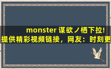 monster 谋欲ノ栖下拉!提供精彩视频链接，网友：时刻更新视频